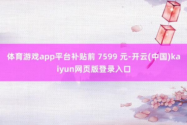 体育游戏app平台补贴前 7599 元-开云(中国)kaiyun网页版登录入口