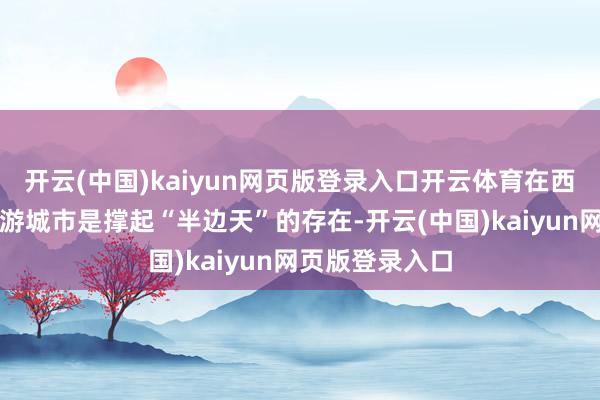 开云(中国)kaiyun网页版登录入口开云体育在西安这一网红旅游城市是撑起“半边天”的存在-开云(中国)kaiyun网页版登录入口