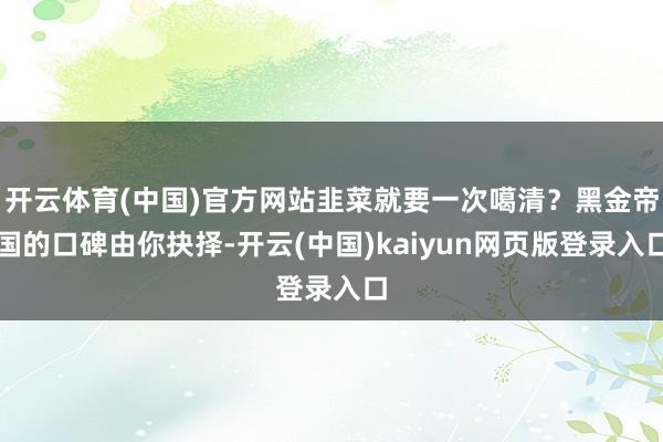 开云体育(中国)官方网站韭菜就要一次噶清?黑金帝国的口碑由你抉择-开云(中国)kaiyun网页版登录入口