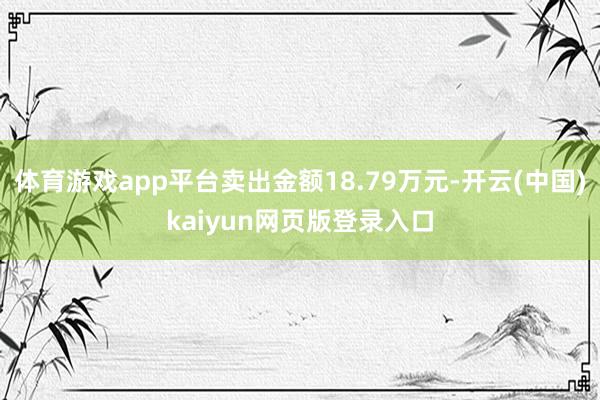 体育游戏app平台卖出金额18.79万元-开云(中国)kaiyun网页版登录入口