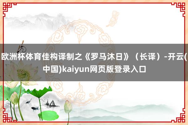 欧洲杯体育佳构译制之《罗马沐日》（长译）-开云(中国)kaiyun网页版登录入口