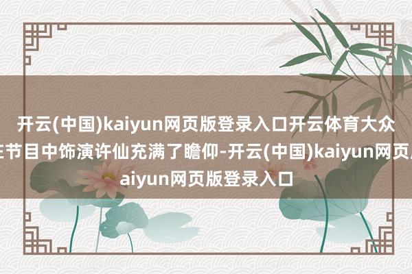 开云(中国)kaiyun网页版登录入口开云体育大众也对谁将在节目中饰演许仙充满了瞻仰-开云(中国)kaiyun网页版登录入口