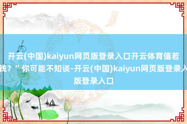 开云(中国)kaiyun网页版登录入口开云体育值若干钱?”你可能不知谈-开云(中国)kaiyun网页版登录入口