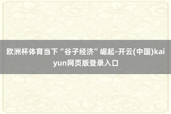 欧洲杯体育当下“谷子经济”崛起-开云(中国)kaiyun网页版登录入口