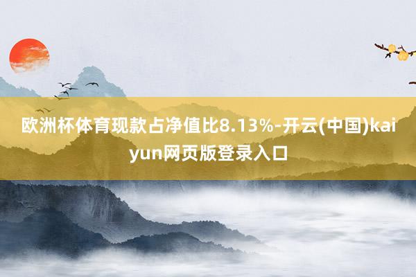 欧洲杯体育现款占净值比8.13%-开云(中国)kaiyun网页版登录入口