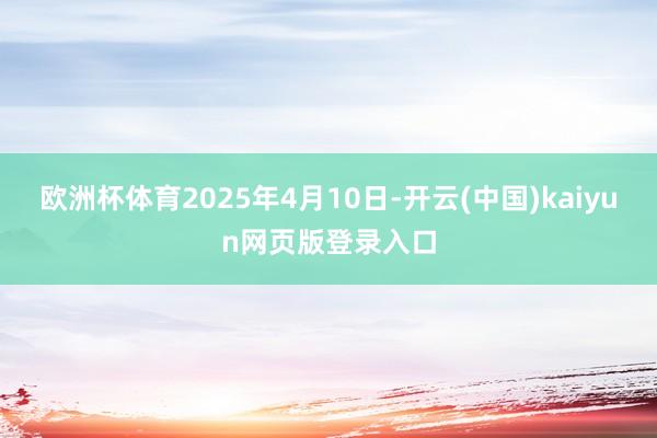 欧洲杯体育2025年4月10日-开云(中国)kaiyun网页版登录入口