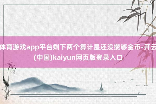 体育游戏app平台剩下两个算计是还没攒够金币-开云(中国)kaiyun网页版登录入口