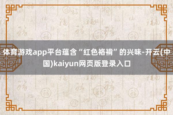 体育游戏app平台蕴含“红色袼褙”的兴味-开云(中国)kaiyun网页版登录入口