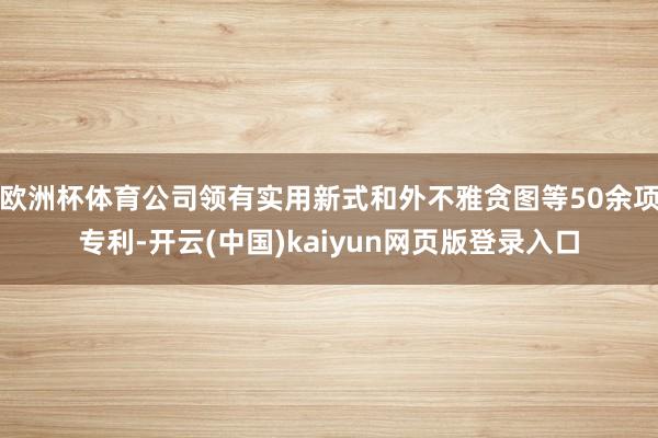 欧洲杯体育公司领有实用新式和外不雅贪图等50余项专利-开云(中国)kaiyun网页版登录入口