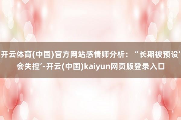 开云体育(中国)官方网站感情师分析:“长期被预设‘会失控’-开云(中国)kaiyun网页版登录入口