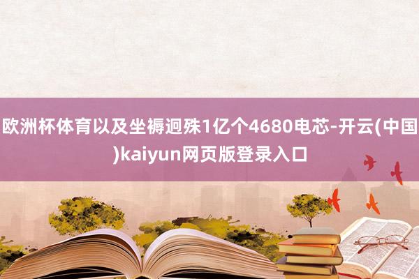 欧洲杯体育以及坐褥迥殊1亿个4680电芯-开云(中国)kaiyun网页版登录入口
