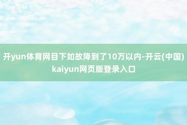 开yun体育网目下如故降到了10万以内-开云(中国)kaiyun网页版登录入口