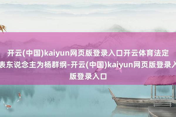 开云(中国)kaiyun网页版登录入口开云体育法定代表东说念主为杨群纲-开云(中国)kaiyun网页版登录入口