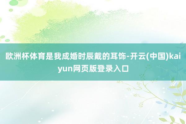 欧洲杯体育是我成婚时辰戴的耳饰-开云(中国)kaiyun网页版登录入口