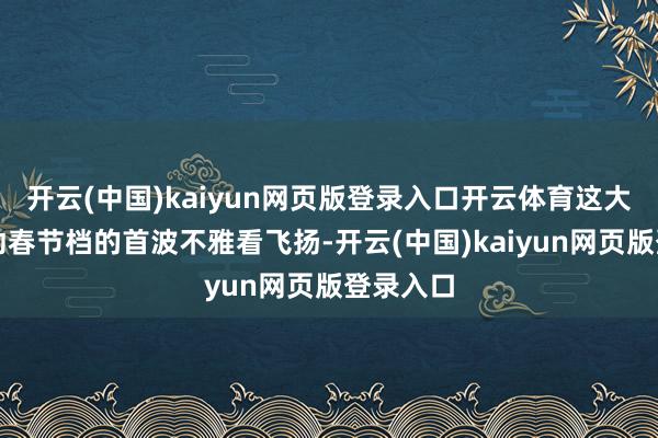 开云(中国)kaiyun网页版登录入口开云体育这大要将带动春节档的首波不雅看飞扬-开云(中国)kaiyun网页版登录入口