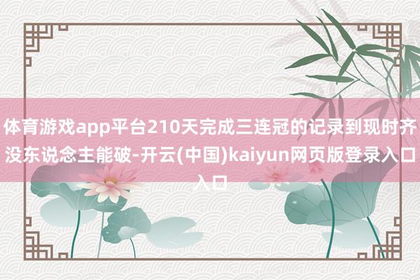 体育游戏app平台210天完成三连冠的记录到现时齐没东说念主能破-开云(中国)kaiyun网页版登录入口