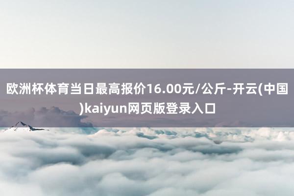 欧洲杯体育当日最高报价16.00元/公斤-开云(中国)kaiyun网页版登录入口