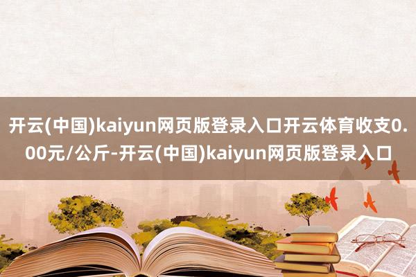 开云(中国)kaiyun网页版登录入口开云体育收支0.00元/公斤-开云(中国)kaiyun网页版登录入口
