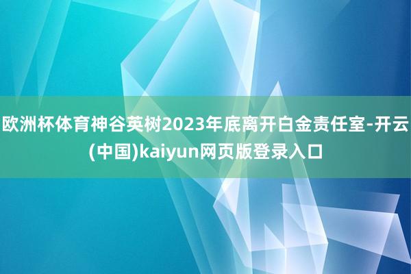 欧洲杯体育神谷英树2023年底离开白金责任室-开云(中国)kaiyun网页版登录入口