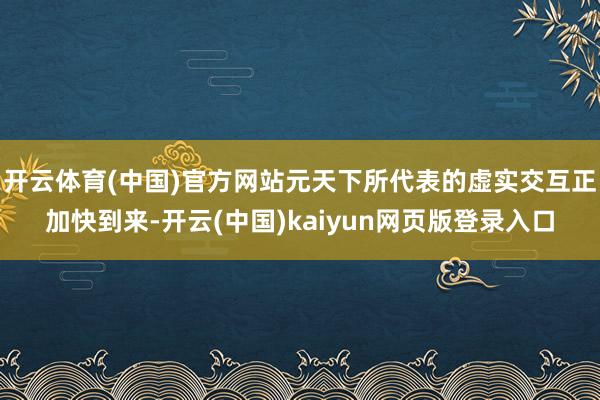 开云体育(中国)官方网站元天下所代表的虚实交互正加快到来-开云(中国)kaiyun网页版登录入口