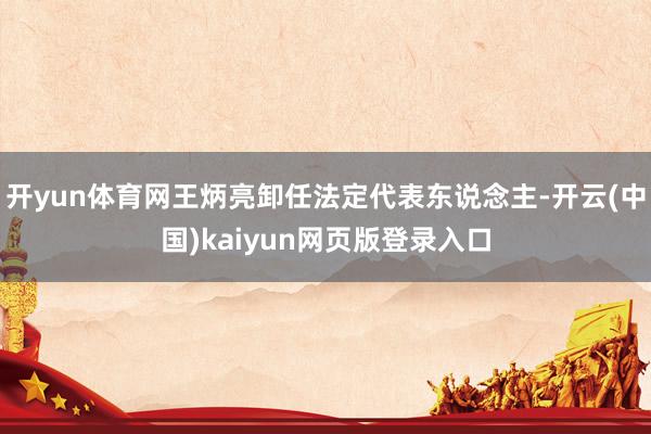 开yun体育网王炳亮卸任法定代表东说念主-开云(中国)kaiyun网页版登录入口
