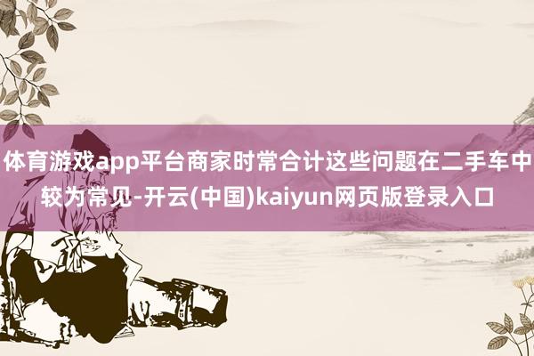 体育游戏app平台商家时常合计这些问题在二手车中较为常见-开云(中国)kaiyun网页版登录入口