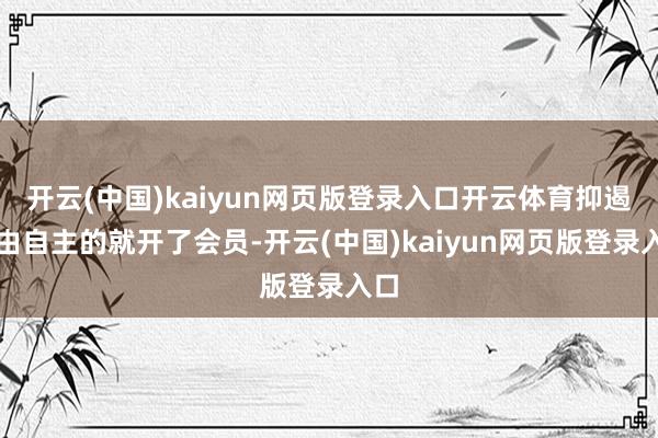 开云(中国)kaiyun网页版登录入口开云体育抑遏不由自主的就开了会员-开云(中国)kaiyun网页版登录入口