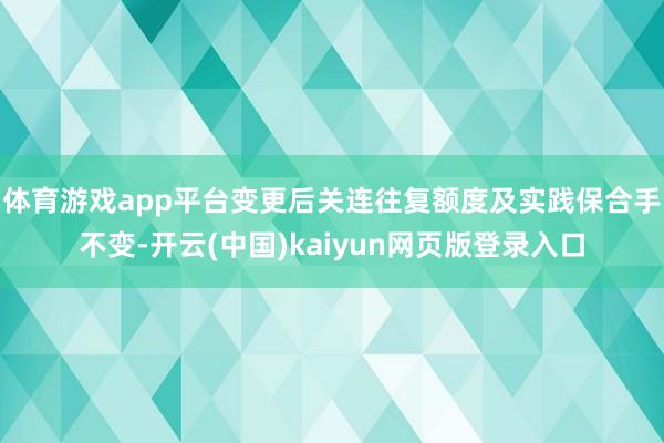 体育游戏app平台变更后关连往复额度及实践保合手不变-开云(中国)kaiyun网页版登录入口