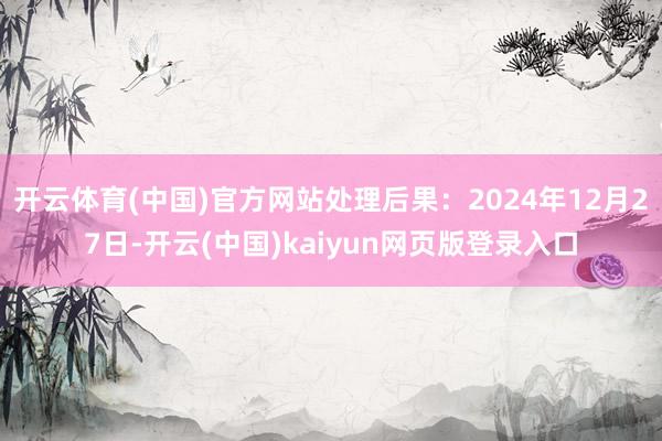 开云体育(中国)官方网站处理后果：2024年12月27日-开云(中国)kaiyun网页版登录入口