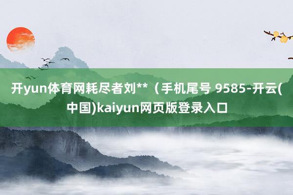 开yun体育网耗尽者刘**（手机尾号 9585-开云(中国)kaiyun网页版登录入口