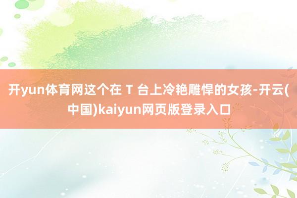 开yun体育网这个在 T 台上冷艳雕悍的女孩-开云(中国)kaiyun网页版登录入口