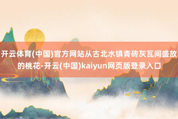 开云体育(中国)官方网站从古北水镇青砖灰瓦间盛放的桃花-开云(中国)kaiyun网页版登录入口