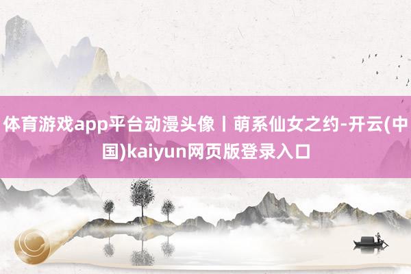 体育游戏app平台动漫头像丨萌系仙女之约-开云(中国)kaiyun网页版登录入口