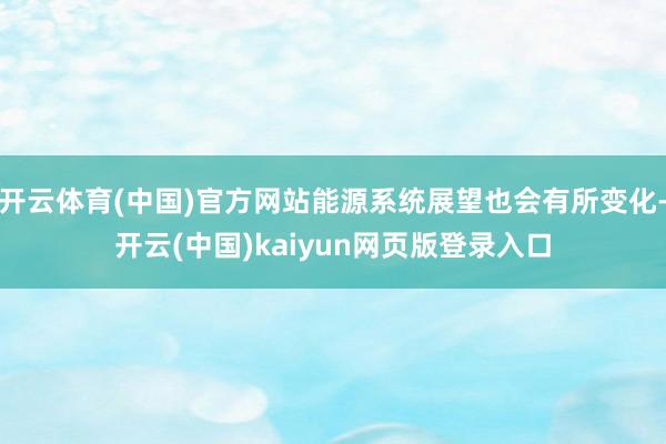 开云体育(中国)官方网站能源系统展望也会有所变化-开云(中国)kaiyun网页版登录入口