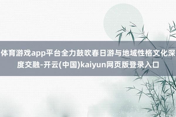 体育游戏app平台全力鼓吹春日游与地域性格文化深度交融-开云(中国)kaiyun网页版登录入口