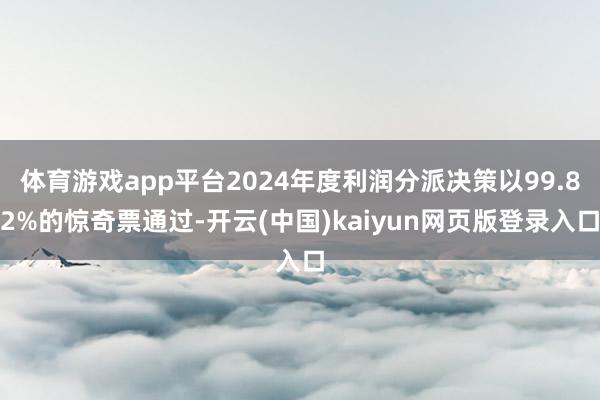体育游戏app平台2024年度利润分派决策以99.82%的惊奇票通过-开云(中国)kaiyun网页版登录入口