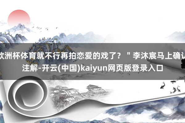 欧洲杯体育就不行再拍恋爱的戏了？＂李沐宸马上确认注解-开云(中国)kaiyun网页版登录入口
