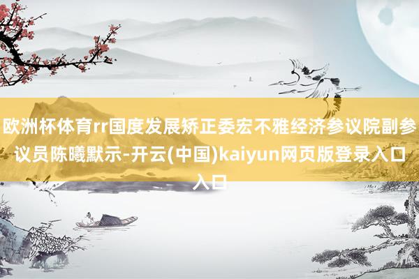 欧洲杯体育rr国度发展矫正委宏不雅经济参议院副参议员陈曦默示-开云(中国)kaiyun网页版登录入口