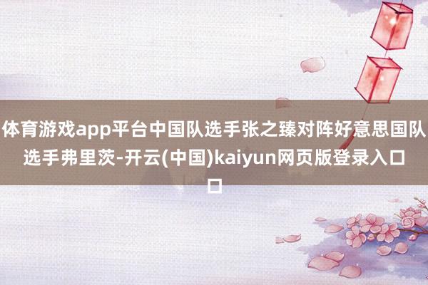 体育游戏app平台中国队选手张之臻对阵好意思国队选手弗里茨-开云(中国)kaiyun网页版登录入口
