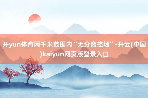 开yun体育网千米范围内“无分离控场”-开云(中国)kaiyun网页版登录入口