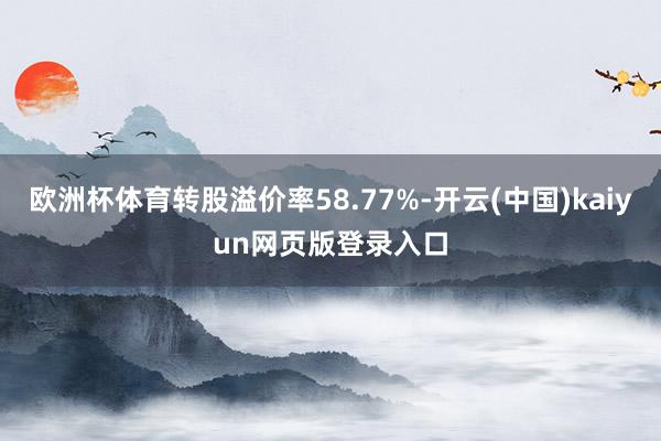 欧洲杯体育转股溢价率58.77%-开云(中国)kaiyun网页版登录入口