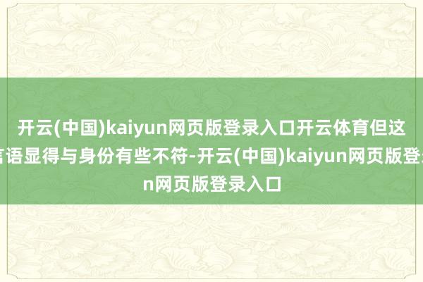 开云(中国)kaiyun网页版登录入口开云体育但这么的言语显得与身份有些不符-开云(中国)kaiyun网页版登录入口