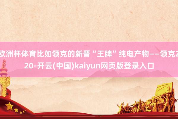 欧洲杯体育比如领克的新晋“王牌”纯电产物——领克Z20-开云(中国)kaiyun网页版登录入口