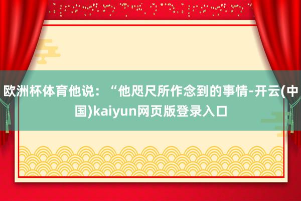 欧洲杯体育他说：“他咫尺所作念到的事情-开云(中国)kaiyun网页版登录入口