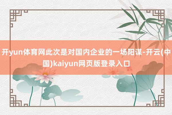 开yun体育网此次是对国内企业的一场阳谋-开云(中国)kaiyun网页版登录入口