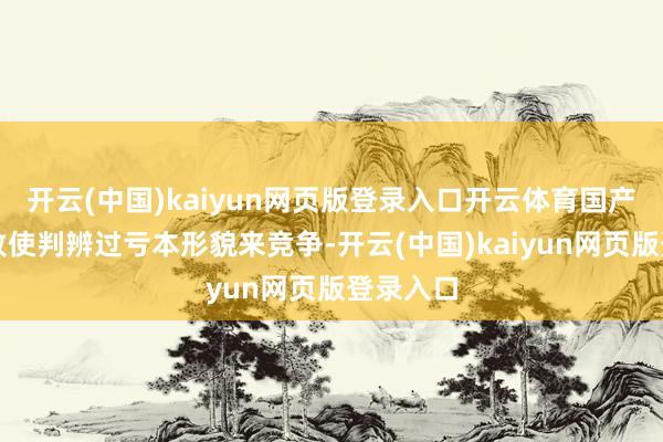 开云(中国)kaiyun网页版登录入口开云体育国产仿制药致使判辨过亏本形貌来竞争-开云(中国)kaiyun网页版登录入口