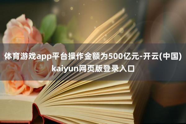 体育游戏app平台操作金额为500亿元-开云(中国)kaiyun网页版登录入口