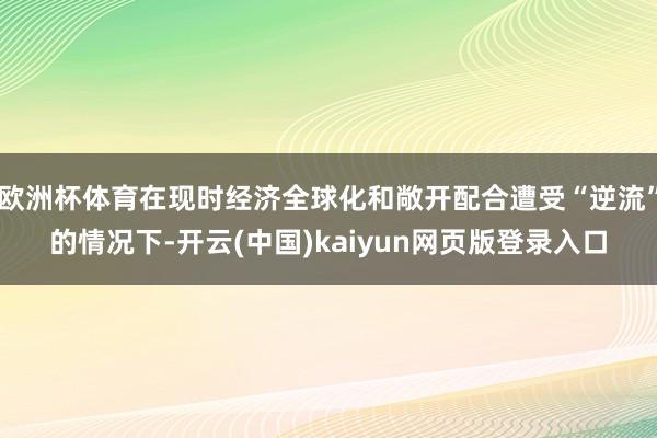 欧洲杯体育在现时经济全球化和敞开配合遭受“逆流”的情况下-开云(中国)kaiyun网页版登录入口