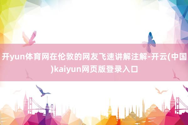 开yun体育网在伦敦的网友飞速讲解注解-开云(中国)kaiyun网页版登录入口