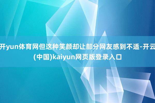 开yun体育网但这种笑颜却让部分网友感到不适-开云(中国)kaiyun网页版登录入口